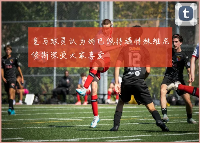 皇马球员认为姆巴佩待遇特殊维尼修斯深受大家喜爱