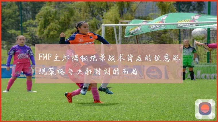 FMP主帅揭秘绝杀战术背后的故意犯规策略与决胜时刻的布局