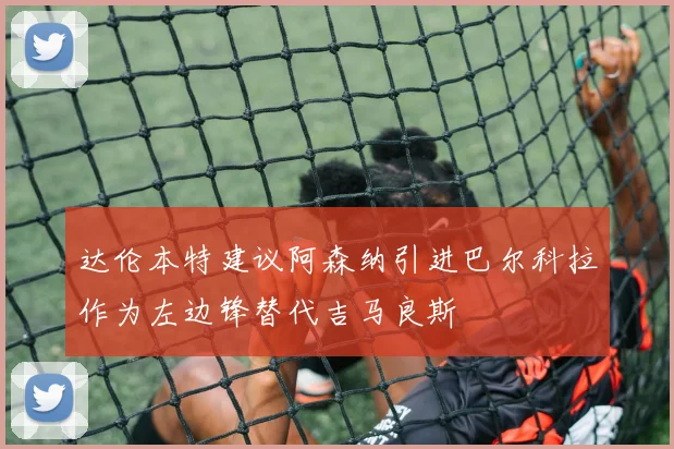 达伦本特建议阿森纳引进巴尔科拉作为左边锋替代吉马良斯