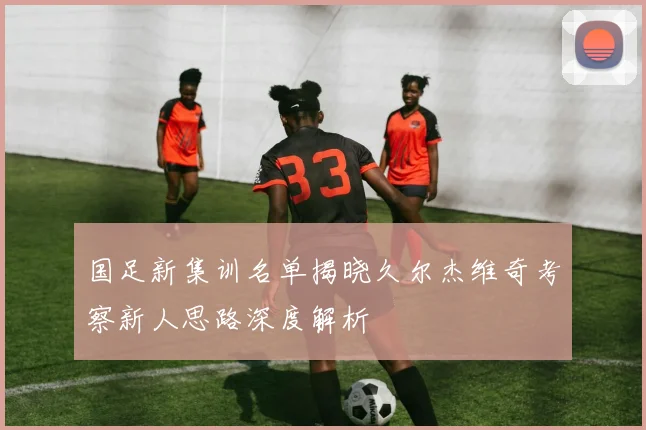 国足新集训名单揭晓久尔杰维奇考察新人思路深度解析