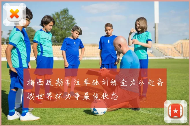 梅西近期专注单独训练全力以赴备战世界杯力争最佳状态