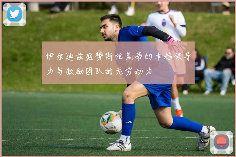 伊尔迪兹盛赞斯帕莱蒂的卓越领导力与激励团队的无穷动力