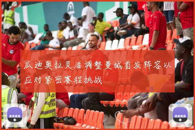 瓜迪奥拉灵活调整曼城首发阵容以应对紧密赛程挑战