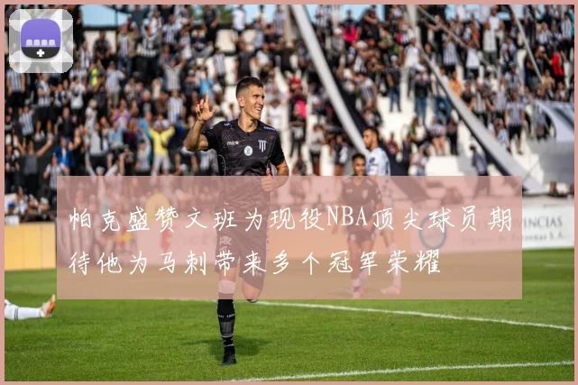 帕克盛赞文班为现役NBA顶尖球员期待他为马刺带来多个冠军荣耀