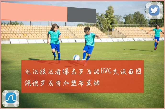 电讯报记者曝光罗马诺HWG失误截图佩德罗或将加盟布莱顿