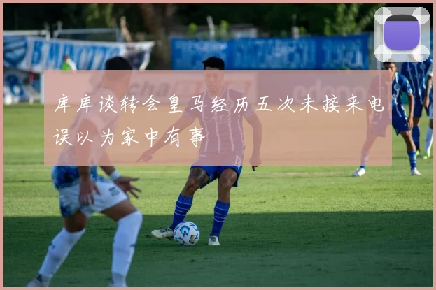 库库谈转会皇马经历五次未接来电误以为家中有事