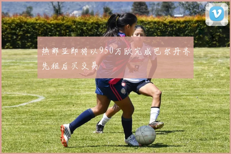 热那亚即将以950万欧完成巴尔丹齐先租后买交易