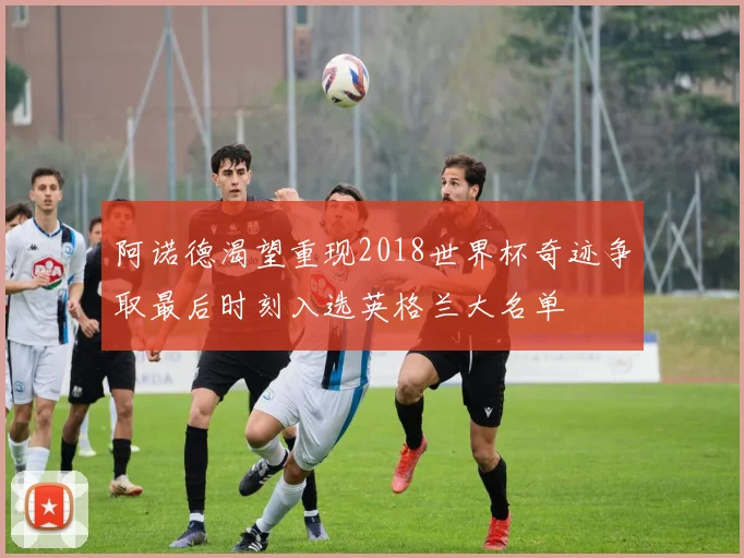 阿诺德渴望重现2018世界杯奇迹争取最后时刻入选英格兰大名单
