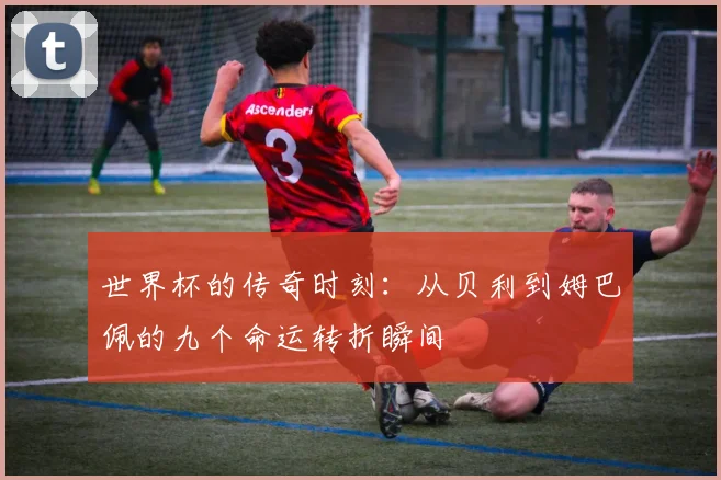世界杯的传奇时刻：从贝利到姆巴佩的九个命运转折瞬间