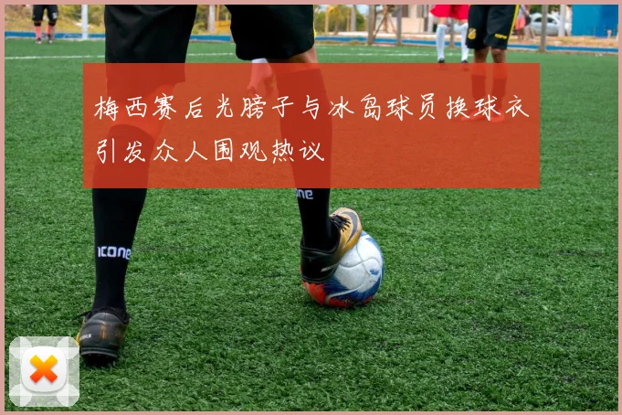 梅西赛后光膀子与冰岛球员换球衣引发众人围观热议