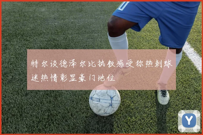 特尔谈德泽尔比执教感受称热刺球迷热情彰显豪门地位