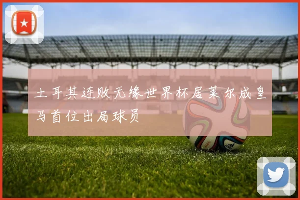 土耳其连败无缘世界杯居莱尔成皇马首位出局球员