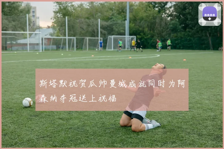 斯塔默祝贺瓜帅曼城成就同时为阿森纳夺冠送上祝福