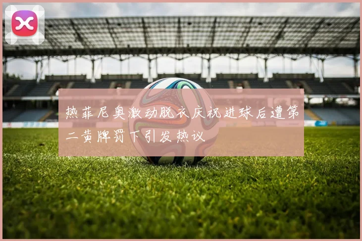 热菲尼奥激动脱衣庆祝进球后遭第二黄牌罚下引发热议