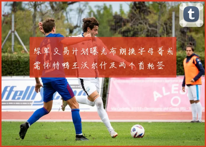 绿军交易计划曝光布朗换字母哥或需怀特鸭王沃尔什及两个首轮签