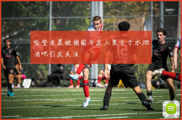 哈登凌晨被捕前与友人聚会于水烟酒吧引发关注