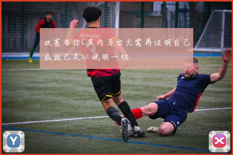 坎塞洛称C罗内马尔无需再证明自己成就已足以说明一切