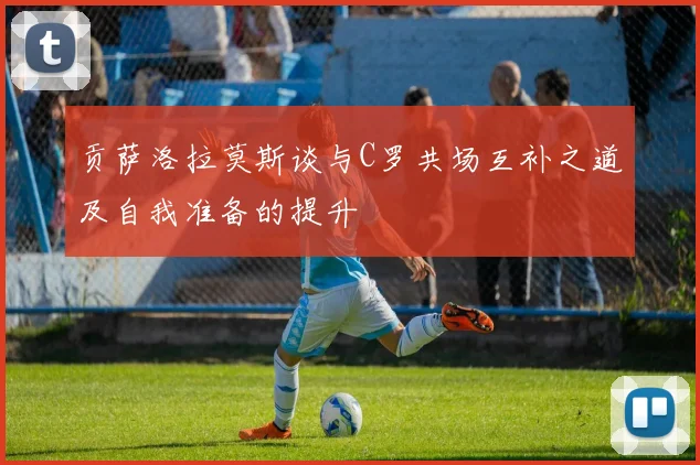 贡萨洛拉莫斯谈与C罗共场互补之道及自我准备的提升