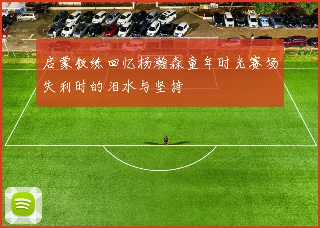 启蒙教练回忆杨瀚森童年时光赛场失利时的泪水与坚持