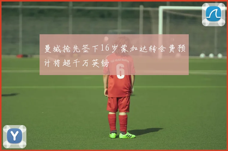 曼城抢先签下16岁蒙加达转会费预计将超千万英镑