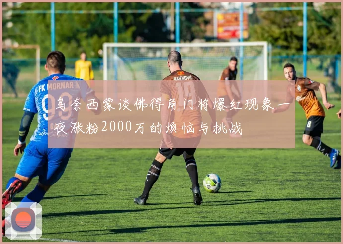 乌奈西蒙谈佛得角门将爆红现象一夜涨粉2000万的烦恼与挑战
