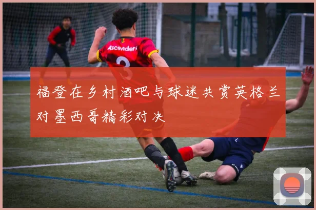 福登在乡村酒吧与球迷共赏英格兰对墨西哥精彩对决