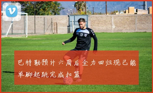 巴特勒预计六周后全力回归现已能单脚起跳完成扣篮