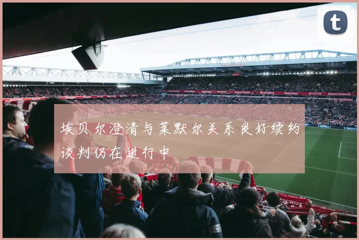 埃贝尔澄清与莱默尔关系良好续约谈判仍在进行中