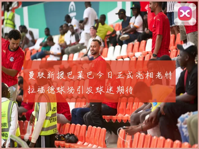 曼联新援巴莱巴今日正式亮相老特拉福德球场引发球迷期待